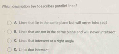 Which description best describes parallel lines?
A. Lines that lie in the same plane but will never intersect
B. Lines that are not in the same plane and will never intersect
C. Lines that intersect at a right angle
D. Lines that intersect