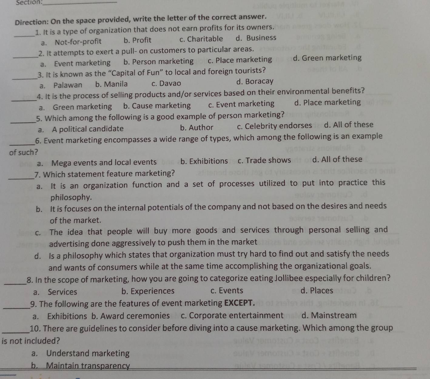 Direction: On the space provided, write the letter of the correct answer.
_
1. It is a type of organization that does not earn profits for its owners.
a. Not-for-profit b. Profit c. Charitable d. Business
2. It attempts to exert a pull- on customers to particular areas.
_a. Event marketing b. Person marketing c. Place marketing d. Green marketing
_
3. It is known as the “Capital of Fun” to local and foreign tourists?
a. Palawan b. Manila c. Davao d. Boracay
_
4. It is the process of selling products and/or services based on their environmental benefits?
a. Green marketing b. Cause marketing c. Event marketing d. Place marketing
_
5. Which among the following is a good example of person marketing?
a. A political candidate b. Author c. Celebrity endorses d. All of these
_
6. Event marketing encompasses a wide range of types, which among the following is an example
of such?
a. Mega events and local events b. Exhibitions c. Trade shows d. All of these
_
7. Which statement feature marketing?
a. It is an organization function and a set of processes utilized to put into practice this
philosophy.
b. It is focuses on the internal potentials of the company and not based on the desires and needs
of the market.
c. The idea that people will buy more goods and services through personal selling and
advertising done aggressively to push them in the market
d. Is a philosophy which states that organization must try hard to find out and satisfy the needs
and wants of consumers while at the same time accomplishing the organizational goals.
_8. In the scope of marketing, how you are going to categorize eating Jollibee especially for children?
a. Services b. Experiences c. Events d. Places
_9. The following are the features of event marketing EXCEPT.
a. Exhibitions b. Award ceremonies c. Corporate entertainment d. Mainstream
_10. There are guidelines to consider before diving into a cause marketing. Which among the group
is not included?
a. Understand marketing
b. Maintain transparency