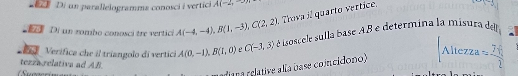 Di un parallelogramma conoscí i vertici A(-2,-3)
Di un rombo conosci tre vertici A(-4,-4), B(1,-3), C(2,2) Trova il quarto vertice. 
a Verifica che il triangolo di vertici A(0,-1), B(1,0) e C(-3,3) è isoscele sulla base AB e determina la misura del 
Altezza =frac 7surd 22
tezza relativa ad AB. 
dian a relative alla base coincidono)