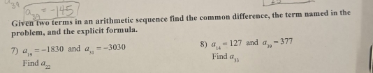 Given two terms in an arithmetic sequence find the common difference, the term named in the 
problem, and the explicit formula. 
7) a_19=-1830 and a_31=-3030 8) a_14=127 and a_39=377
Find a_33
Find a_22