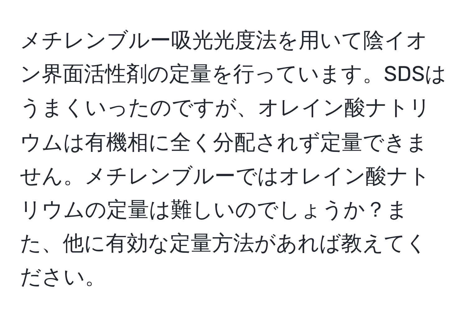 メチレンブルー吸光光度法を用いて陰イオン界面活性剤の定量を行っています。SDSはうまくいったのですが、オレイン酸ナトリウムは有機相に全く分配されず定量できません。メチレンブルーではオレイン酸ナトリウムの定量は難しいのでしょうか？また、他に有効な定量方法があれば教えてください。