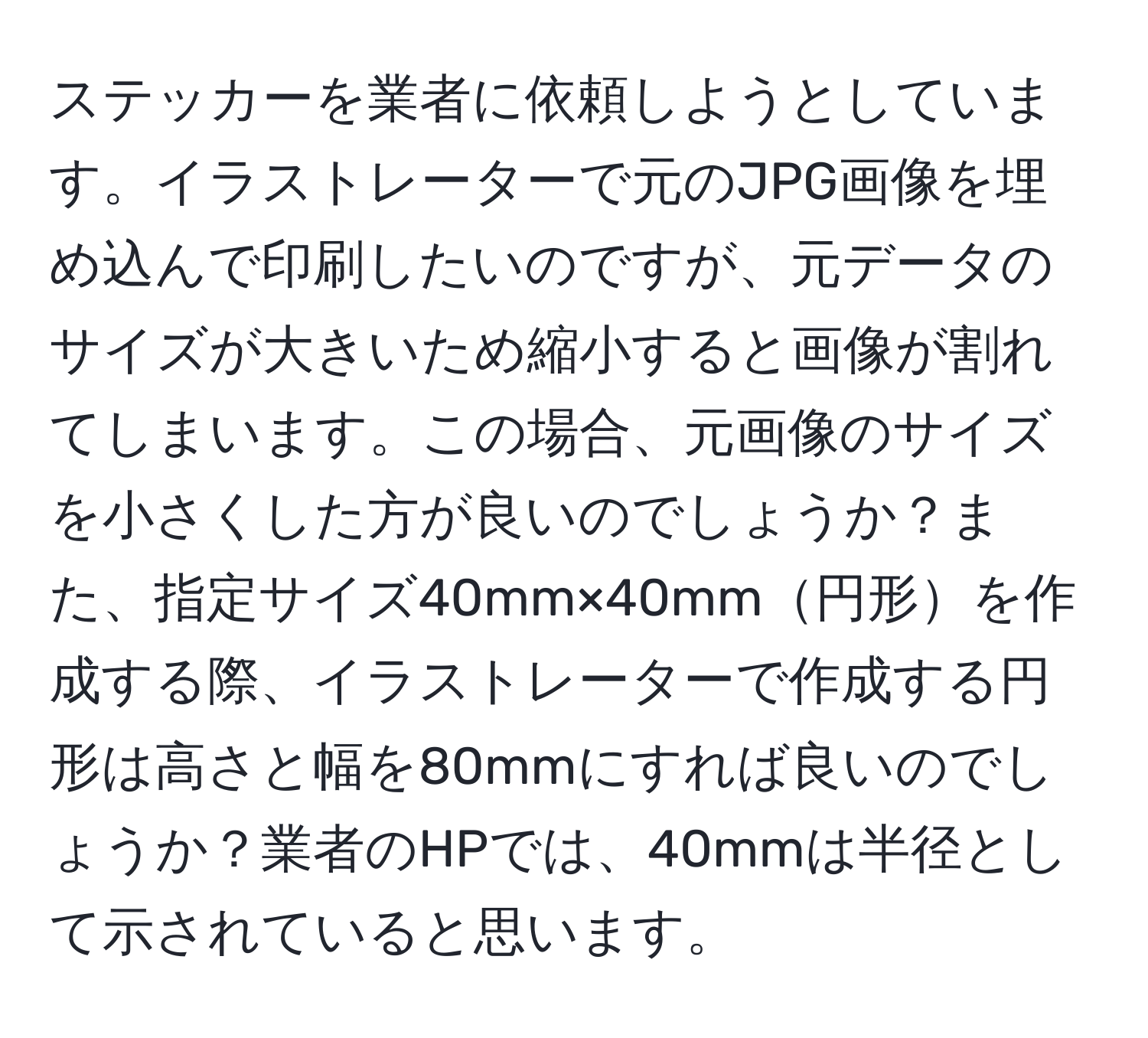 ステッカーを業者に依頼しようとしています。イラストレーターで元のJPG画像を埋め込んで印刷したいのですが、元データのサイズが大きいため縮小すると画像が割れてしまいます。この場合、元画像のサイズを小さくした方が良いのでしょうか？また、指定サイズ40mm×40mm円形を作成する際、イラストレーターで作成する円形は高さと幅を80mmにすれば良いのでしょうか？業者のHPでは、40mmは半径として示されていると思います。