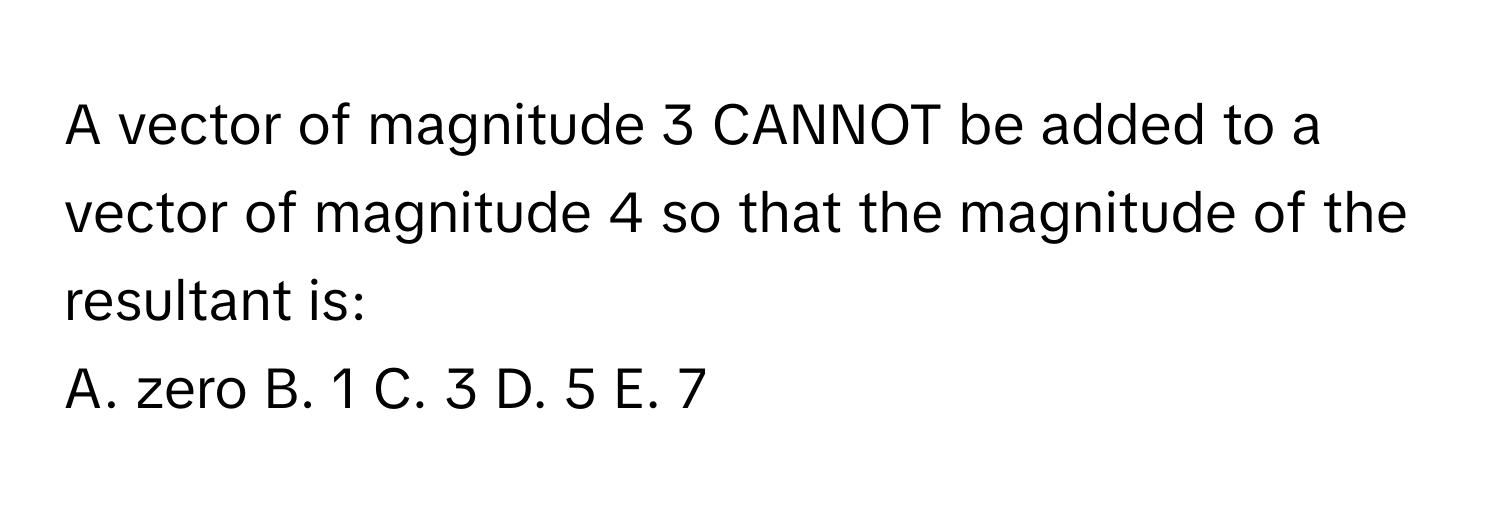 A vector of magnitude 3 CANNOT be added to a vector of magnitude 4 so that the magnitude of the resultant is:

A. zero B. 1 C. 3 D. 5 E. 7