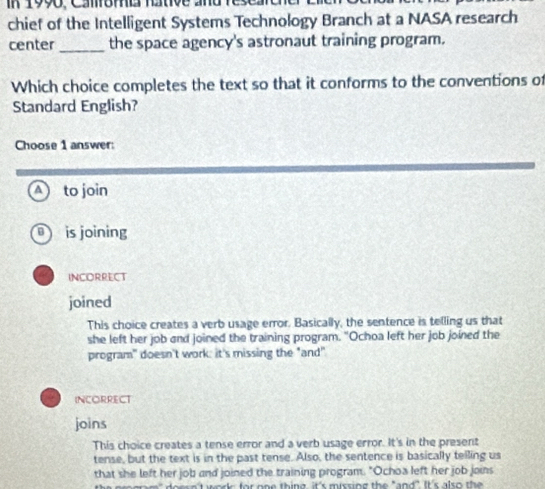 in 1990, Camoma rtve andres
chief of the Intelligent Systems Technology Branch at a NASA research
center _the space agency's astronaut training program.
Which choice completes the text so that it conforms to the conventions of
Standard English?
Choose 1 answer:
to join
is joining
INCORRECT
joined
This choice creates a verb usage error. Basically, the sentence is telling us that
she left her job and joined the training program. "Ochoa left her job joined the
program" doesn't work: it's missing the "and"
INCORRECT
joins
This choice creates a tense error and a verb usage error. It's in the present
tense, but the text is in the past tense. Also, the sentence is basically telling us
that she left her job and joined the training program. "Ochoa left her job joins
s n't work; for on e thing, it's missing the "and". It's also th