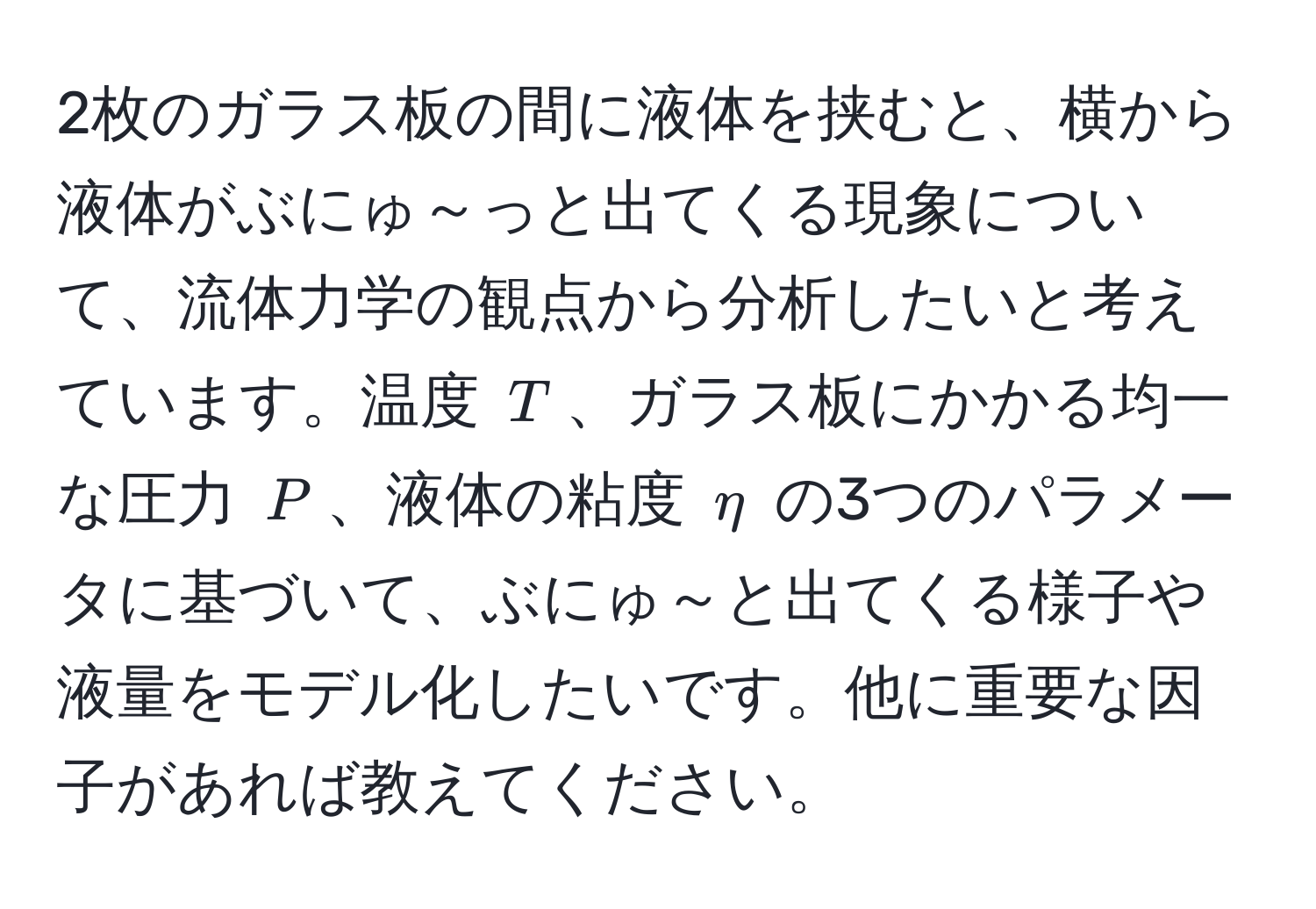 2枚のガラス板の間に液体を挟むと、横から液体がぶにゅ～っと出てくる現象について、流体力学の観点から分析したいと考えています。温度 $T$、ガラス板にかかる均一な圧力 $P$、液体の粘度 $eta$ の3つのパラメータに基づいて、ぶにゅ～と出てくる様子や液量をモデル化したいです。他に重要な因子があれば教えてください。