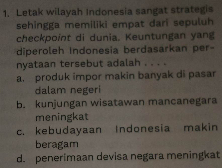 Letak wilayah Indonesia sangat strategis
sehingga memiliki empat dari sepuluh
checkpoint di dunia. Keuntungan yang
diperoleh Indonesia berdasarkan per-
nyataan tersebut adalah . . . .
a. produk impor makin banyak di pasar
dalam negeri
b. kunjungan wisatawan mancanegara
meningkat
c. kebudayaan Indonesia makin
beragam
d. penerimaan devisa negara meningkat