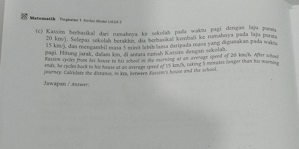 Matematik Tingkatan 1 Kertas Mode! UASA 3 
(c) Kassim berbasikal dari rumahnya ke sekolah pada waktu pagi dengan laju purata
20 km/j. Selepas sekolah berakhir, dia berbasikal kembali ke rumahnya pada laju purata
15 km/j, dan mengambil masa 5 minit lebih lama daripada masa yang digunakan pada waktu 
pagi. Hitung jarak, dalam km. di antara rumah Kassim dengan sekolah. 
Kassim cycles from his house to his school in the morning at an average speed of 20 km/h. After school 
ends, he cycles back to his house at an average speed of 15 km/h, taking 5 minutes longer than his morning 
journey. Calculate the distance, in km, between Kassim's house and the school. 
Jawapan / Answer: