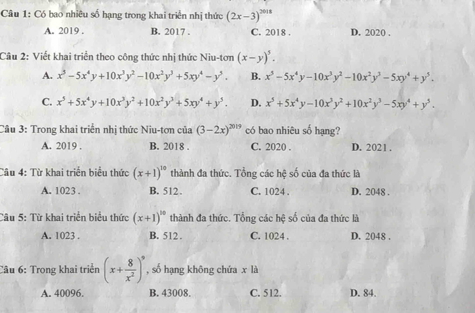 Có bao nhiêu số hạng trong khai triển nhị thức (2x-3)^2018
A. 2019 . B. 2017 . C. 2018 . D. 2020 .
Câu 2: Viết khai triển theo công thức nhị thức Niu-tơn (x-y)^5.
A. x^5-5x^4y+10x^3y^2-10x^2y^3+5xy^4-y^5. B. x^5-5x^4y-10x^3y^2-10x^2y^3-5xy^4+y^5.
C. x^5+5x^4y+10x^3y^2+10x^2y^3+5xy^4+y^5. D. x^5+5x^4y-10x^3y^2+10x^2y^3-5xy^4+y^5.
Câu 3: Trong khai triển nhị thức Niu-tơn của (3-2x)^2019 có bao nhiêu số hạng?
A. 2019 . B. 2018 . C. 2020 . D. 2021 .
Câu 4: Từ khai triển biểu thức (x+1)^10 thành đa thức. Tổng các hệ số của đa thức là
A. 1023 . B. 512 . C. 1024 . D. 2048 .
Câu 5: Từ khai triển biểu thức (x+1)^10 thành đa thức. Tổng các hệ số của đa thức là
A. 1023 . B. 512 . C. 1024 . D. 2048 .
Câu 6: Trong khai triển (x+ 8/x^2 )^9 , số hạng không chứa x là
A. 40096. B. 43008. C. 512. D. 84.