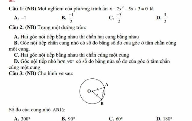 an .
Câu 1: (NB) Một nghiệm của phương trình ần x:2x^2-5x+3=0 là
A. −1 B.  (-1)/2  C.  (-3)/2  D.  3/2 
Câu 2: (NB) Trong một đường tròn:
A. Hai góc nội tiếp bằng nhau thì chắn hai cung bằng nhau
B. Góc nội tiếp chắn cung nhỏ có số đo bằng số đo của góc ở tâm chắn cùng
một cung.
C. Hai góc nội tiếp bằng nhau thì chắn cùng một cung
D. Góc nội tiếp nhỏ hơn 90° có số đo bằng nửa số đo của góc ở tâm chắn
cùng một cung
Câu 3: (NB) Cho hình vẽ sau:
Số đo của cung nhỏ AB là:
A. 300° B. 90° C. 60° D. 180°