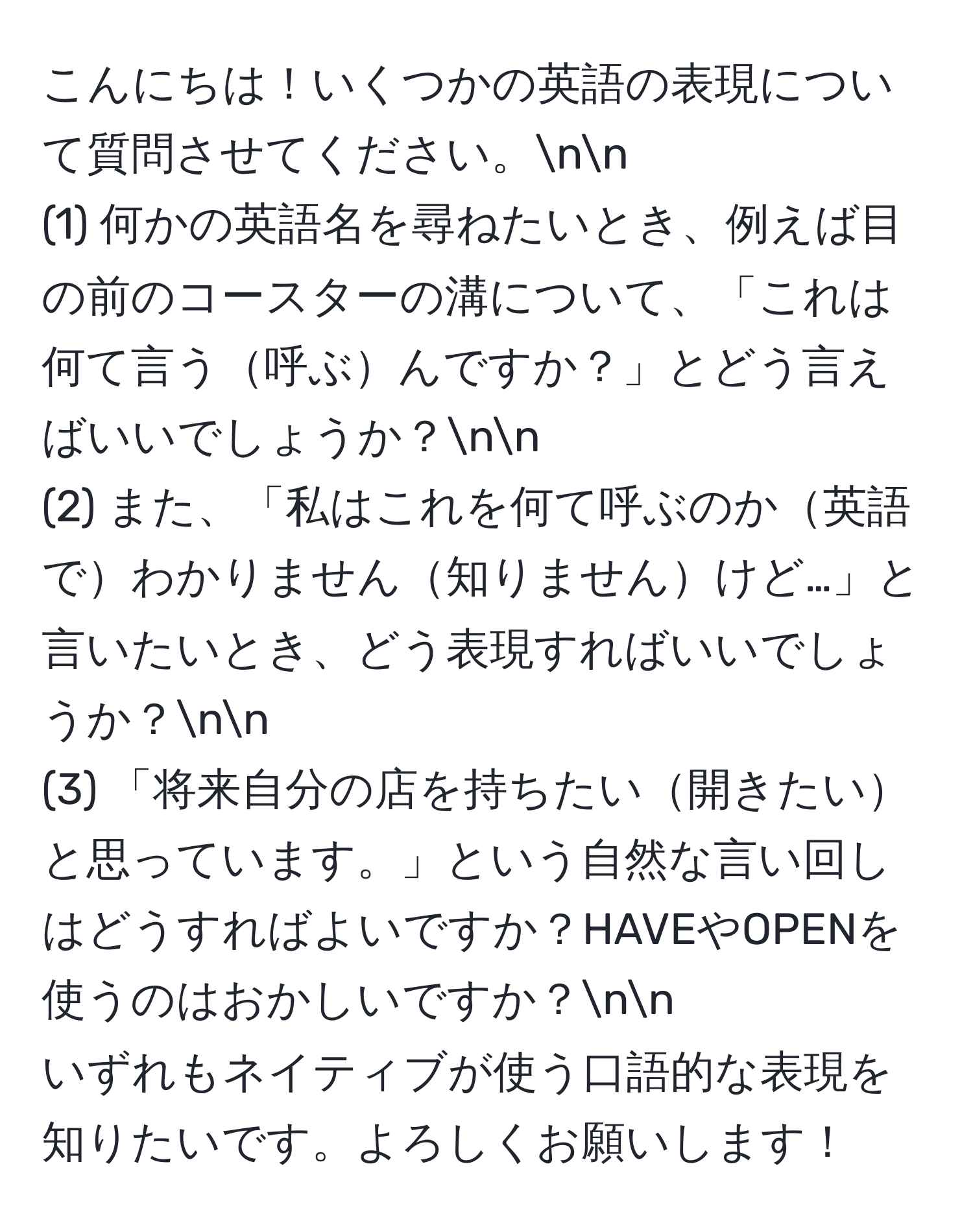 こんにちは！いくつかの英語の表現について質問させてください。nn
(1) 何かの英語名を尋ねたいとき、例えば目の前のコースターの溝について、「これは何て言う呼ぶんですか？」とどう言えばいいでしょうか？nn
(2) また、「私はこれを何て呼ぶのか英語でわかりません知りませんけど…」と言いたいとき、どう表現すればいいでしょうか？nn
(3) 「将来自分の店を持ちたい開きたいと思っています。」という自然な言い回しはどうすればよいですか？HAVEやOPENを使うのはおかしいですか？nn
いずれもネイティブが使う口語的な表現を知りたいです。よろしくお願いします！