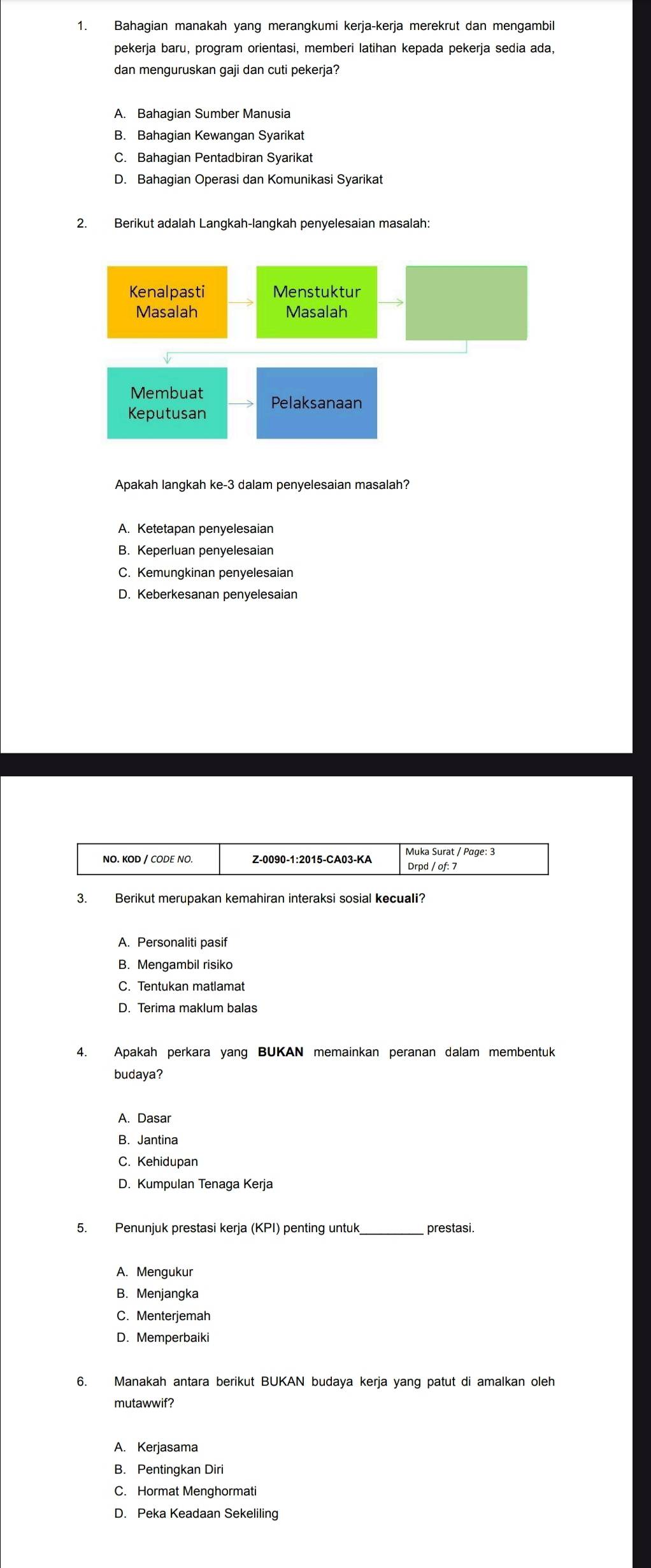 Bahagian manakah yang merangkumi kerja-kerja merekrut dan mengambil
pekerja baru, program orientasi, memberi latihan kepada pekerja sedia ada,
dan menguruskan gaji dan cuti pekerja?
A. Bahagian Sumber Manusia
B. Bahagian Kewangan Syarikat
C. Bahagian Pentadbiran Syarikat
D. Bahagian Operasi dan Komunikasi Syarikat
2. Berikut adalah Langkah-langkah penyelesaian masalah:
Kenalpasti Menstuktur
Masalah Masalah
Membuat
Keputusan Pelaksanaan
Apakah lanqkah ke-3 dalam penvelesaian masalah?
A. Ketetapan penyelesaian
B. Keperluan penyelesaian
C. Kemungkinan penyelesaian
D. Keberkesanan penyelesaian
3. Berikut merupakan kemahiran interaksi sosial kecuali?
B. Mengambil risiko
C. Tentukan matlamat
4. Apakah perkara yang BUKAN memainkan peranan dalam membentuk
budaya?
A. Dasar
B. Jantina
C. Kehidupan
D. Kumpulan Tenaga Kerja
_
A. Mengukur
B. Menjangka
C. Menterjemah
D. Memperbaiki
6. Manakah antara berikut BUKAN budaya kerja yang patut di amalkan oleh
mutawwif?
A. Kerjasama
B. Pentingkan Diri
C. Hormat Menghormati
D. Peka Keadaan Sekeliling