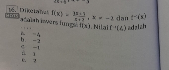 2x+6 -3
16. Diketahui
HOTS f(x)= (3x+7)/x+2 , x!= -2 dan f^(-1)(x)
adalah invers fungsi f(x). Nilai f^(-1)(4) adalah
a. -4
b. -2
C. -1
d. 1
e. 2