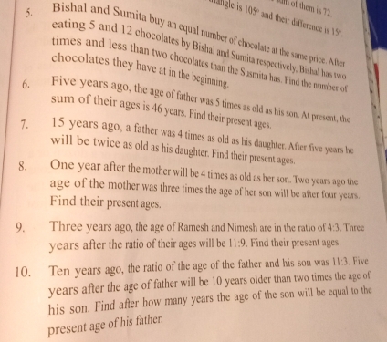 fum of them is 72
rängle is 105° and their difference is 15°
5. Bishal and Sumita buy an equal number of chocolate at the same price. Afte 
eating 5 and 12 chocolates by Bishal and Sumita respectively. Bishal has twe 
times and less than two chocolates than the Susmita has. Find the number of 
chocolates they have at in the beginning 
6. Five years ago, the age of father was 5 times as old as his son. At present, the 
sum of their ages is 46 years. Find their present ages. 
7. 15 years ago, a father was 4 times as old as his daughter. After five years he 
will be twice as old as his daughter. Find their present ages. 
8. One year after the mother will be 4 times as old as her son. Two years ago the 
age of the mother was three times the age of her son will be after four years. 
Find their present ages. 
9. Three years ago, the age of Ramesh and Nimesh are in the ratio of 4:3. Three 
years after the ratio of their ages will be 11:9 Find their present ages. 
10. Ten years ago, the ratio of the age of the father and his son was 11:3. Five 
years after the age of father will be 10 years older than two times the age of 
his son. Find after how many years the age of the son will be equal to the 
present age of his father.