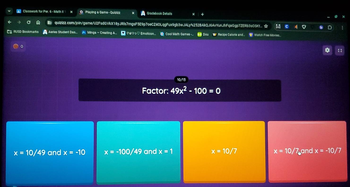 Classwork for Per, 6 - Math II O Playing a Game - Quizizz Gradebook Details
quizizz.com/join/game/U2FsdGVkX18yJRls7mgsF5E9p7oeCZ4OLqgFux9gb3wJALy%252BAkQJ6AvYunJhFqaGgp7ZERb3sOSKt... ☆
RUSD Bookmarks Aeries Student Das.. Minga - Creating A.. Cー?っ♡ Emoticon... Cool Math Games -... Dou W Recipe Calorie and... Watch Free Movies.
0
【 ]
10/13
Factor: 49x^2-100=0
x=10/49 and x=-10 x=-100/49 and x=1 x=10/7 x=10 /7 and x=-10/7