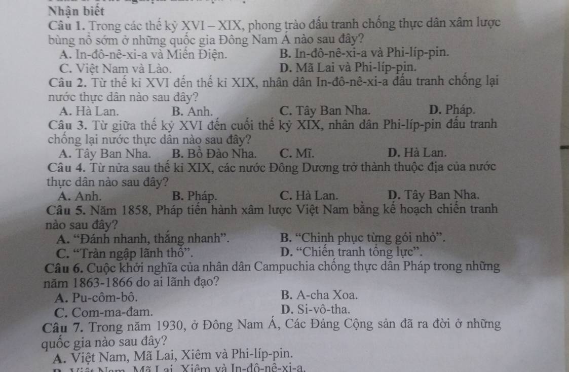 Nhận biết
Câu 1. Trong các thế kỷ XVI - XIX, phong trào đấu tranh chống thực dân xâm lược
bùng nổ sớm ở những quốc gia Đông Nam Á nào sau đây?
A. In-đô-nê-xi-a và Miễn Điện. B. In-đô-nê-xi-a và Phi-líp-pin.
C. Việt Nam và Lào. D. Mã Lai và Phi-líp-pin.
Câu 2. Từ thế ki XVI đến thế ki XIX, nhân dân In-đô-nê-xi-a đấu tranh chồng lại
nước thực dân nào sau đây?
A. Hà Lan. B. Anh. C. Tây Ban Nha. D. Pháp.
Câu 3. Từ giữa thế kỷ XVI đến cuối thế kỷ XIX, nhân dân Phi-líp-pin đấu tranh
chống lại nước thực dân nào sau đây?
A. Tây Ban Nha. B. Bồ Đào Nha. C. Mĩ. D. Hà Lan.
Câu 4. Từ nửa sau thế ki XIX, các nước Đông Dương trở thành thuộc địa của nước
thực dân nào sau đây?
A. Anh. B. Pháp. C. Hà Lan. D. Tây Ban Nha.
Câu 5. Năm 1858, Pháp tiến hành xâm lược Việt Nam bằng kế hoạch chiến tranh
nào sau đây?
A. “Đánh nhanh, thắng nhanh”. B. “Chinh phục từng gói nhỏ”.
C. “Tràn ngập lãnh thô”. D. “Chiến tranh tông lực”.
Câu 6. Cuộc khởi nghĩa của nhân dân Campuchia chồng thực dân Pháp trong những
năm 1863-1866 do ai lãnh đạo?
A. Pu-côm-bô. B. A-cha Xoa.
C. Com-ma-đam. D. Si-vô-tha.
Câu 7. Trong năm 1930, ở Đông Nam Á, Các Đảng Cộng sản đã ra đời ở những
quốc gia nào sau đây?
A. Việt Nam, Mã Lai, Xiêm và Phi-líp-pin.
m. Mã Lai, Xiêm và In-đô-nê-xi-a.