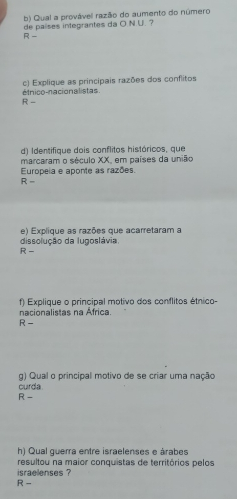 Qual a provável razão do aumento do número 
de paises integrantes da O.N.U. ? 
R - 
c) Explique as principais razões dos conflitos 
étnico-nacionalistas. 
R - 
d) Identifique dois conflitos históricos, que 
marcaram o século XX, em países da união 
Europeia e aponte as razões. 
R - 
e) Explique as razões que acarretaram a 
dissolução da Iugoslávia. 
R - 
f) Explique o principal motivo dos conflitos étnico- 
nacionalistas na África. 
R - 
g) Qual o principal motivo de se criar uma nação 
curda. 
R - 
h) Qual guerra entre israelenses e árabes 
resultou na maior conquistas de territórios pelos 
israelenses ? 
R -