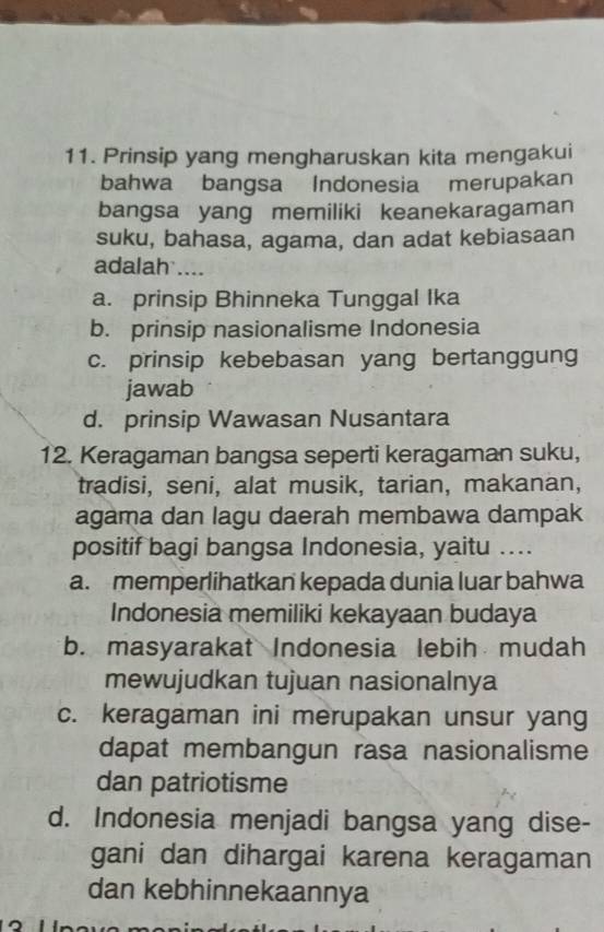 Prinsip yang mengharuskan kita mengakui
bahwa bangsa Indonesia merupakan
bangsa yang memiliki keanekaragaman
suku, bahasa, agama, dan adat kebiasaan
adalah ....
a. prinsip Bhinneka Tunggal Ika
b. prinsip nasionalisme Indonesia
c. prinsip kebebasan yang bertanggung
jawab
d. prinsip Wawasan Nusantara
12. Keragaman bangsa seperti keragaman suku,
tradisi, seni, alat musik, tarian, makanan,
agama dan lagu daerah membawa dampak
positif bagi bangsa Indonesia, yaitu ....
a. memperlihatkan kepada dunia luar bahwa
Indonesia memiliki kekayaan budaya
b. masyarakat Indonesia lebih mudah
mewujudkan tujuan nasionalnya
c. keragaman ini merupakan unsur yang
dapat membangun rasa nasionalisme
dan patriotisme
d. Indonesia menjadi bangsa yang dise-
gani dan dihargai karena keragaman
dan kebhinnekaannya