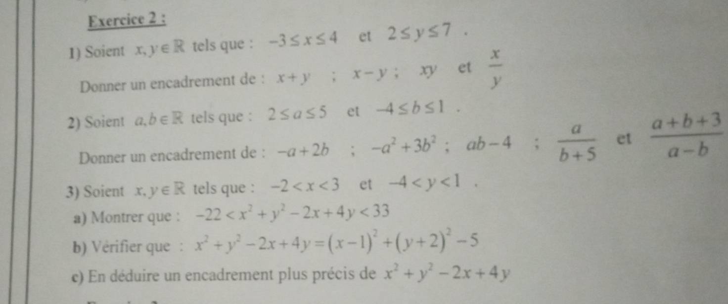 Soient x, y∈ R tels que : -3≤ x≤ 4 et 2≤ y≤ 7. 
Donner un encadrement de : x+y; x-y; xy et  x/y 
2) Soient a,b∈ R tels que : 2≤ a≤ 5 et -4≤ b≤ 1. 
Donner un encadrement de : -a+2b; -a^2+3b^2; ab-4;  a/b+5  et  (a+b+3)/a-b 
3) Soient x,y∈ R tels que : -2 et -4 . 
a) Montrer que : -22 <33</tex> 
b) Vérifier que : x^2+y^2-2x+4y=(x-1)^2+(y+2)^2-5
c) En déduire un encadrement plus précis de x^2+y^2-2x+4y