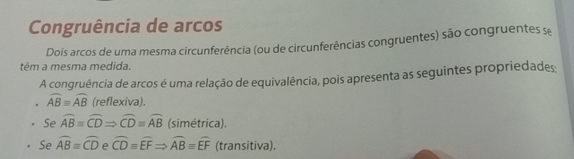 Congruência de arcos
Dois arcos de uma mesma circunferência (ou de circunferências congruentes) são congruentes se
têm a mesma medida.
A congruência de arcos é uma relação de equivalência, pois apresenta as seguintes propriedades;
widehat ABequiv widehat AB (reflexiva).
Se widehat ABequiv widehat CDRightarrow widehat CDequiv widehat AB (simétrica).
Se widehat ABequiv widehat CD e widehat CDequiv widehat EFRightarrow widehat ABequiv widehat EF (transitiva).