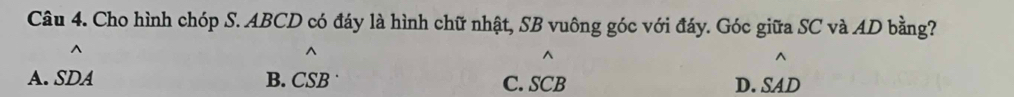 Cho hình chóp S. ABCD có đáy là hình chữ nhật, SB vuông góc với đáy. Góc giữa SC và AD bằng?
^
^
A. SDA B. CSB C. SCB D. SAD