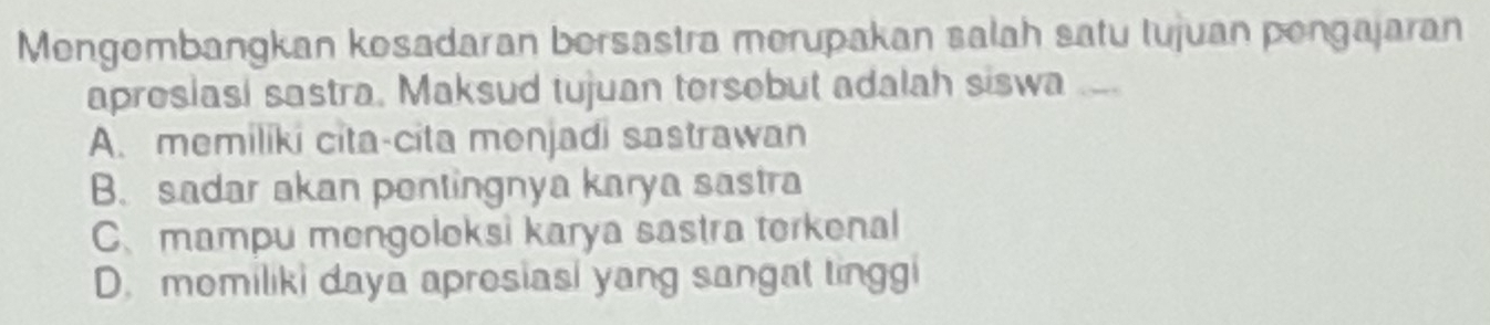 Mengombangkan kosadaran bersastra merupakan salah satu tujuan pengajaran
aproslasi sastra. Maksud tujuan tersebut adalah siswa_
A. memiliki cita-cita menjadi sastrawan
B. sadar akan pentingnya karya sastra
C、mampu mengoleksi karya sastra terkenal
D. momiliki daya aprosiasi yang sangat tinggi