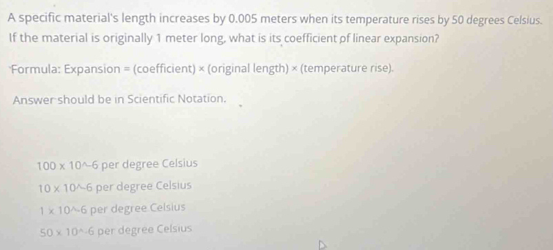 A specific material's length increases by 0.005 meters when its temperature rises by 50 degrees Celsius.
If the material is originally 1 meter long, what is its coefficient of linear expansion?
*Formula: Expansion = (coefficient) × (original length) × (temperature rise).
Answer should be in Scientific Notation.
100* 10^(wedge)-6 per degree Celsius
10* 10^(wedge -6 per degree Celsius
1* 10^wedge -6 per degree Celsius
50* 10^wedge)-6 per degree Celsius