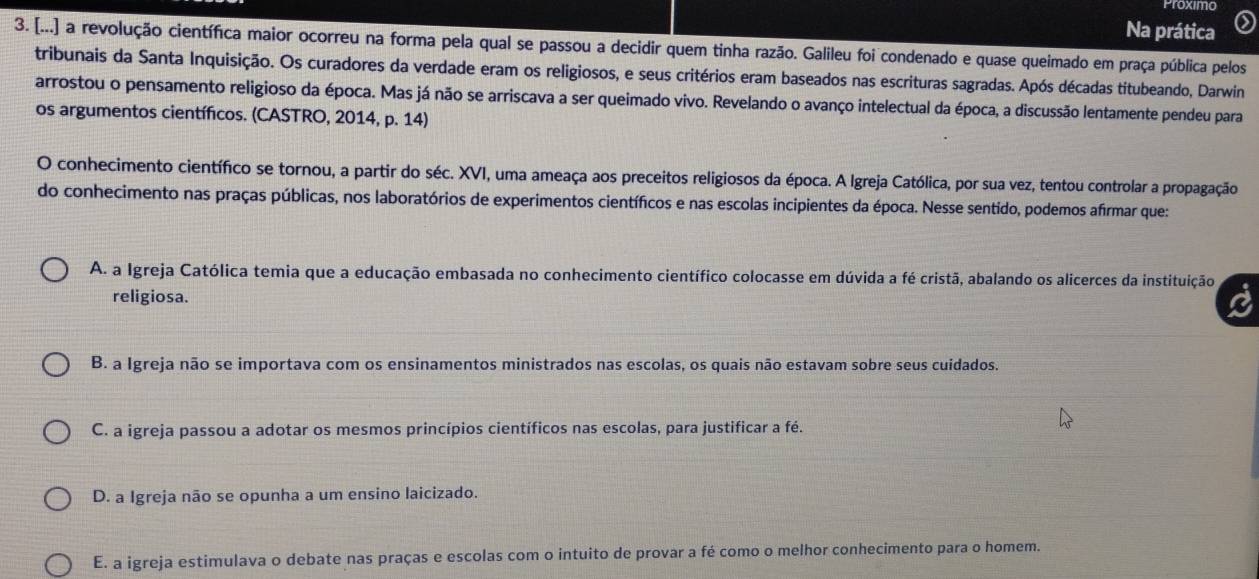 Proximo
Na prática
3. [...] a revolução científica maior ocorreu na forma pela qual se passou a decidir quem tinha razão. Galileu foi condenado e quase queimado em praça pública pelos
tribunais da Santa Inquisição. Os curadores da verdade eram os religiosos, e seus critérios eram baseados nas escrituras sagradas. Após décadas titubeando, Darwin
arrostou o pensamento religioso da época. Mas já não se arriscava a ser queimado vivo. Revelando o avanço intelectual da época, a discussão lentamente pendeu para
os argumentos científicos. (CASTRO, 2014, p. 14)
O conhecimento científico se tornou, a partir do séc. XVI, uma ameaça aos preceitos religiosos da época. A Igreja Católica, por sua vez, tentou controlar a propagação
do conhecimento nas praças públicas, nos laboratórios de experimentos científicos e nas escolas incipientes da época. Nesse sentido, podemos afirmar que:
A. a Igreja Católica temia que a educação embasada no conhecimento científico colocasse em dúvida a fé cristã, abalando os alicerces da instituição
religiosa.
a
B. a Igreja não se importava com os ensinamentos ministrados nas escolas, os quais não estavam sobre seus cuidados.
C. a igreja passou a adotar os mesmos princípios científicos nas escolas, para justificar a fé.
D. a Igreja não se opunha a um ensino laicizado.
E. a igreja estimulava o debate nas praças e escolas com o intuito de provar a fé como o melhor conhecimento para o homem.