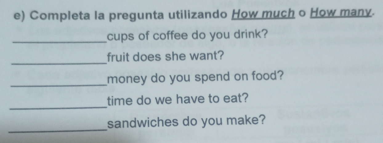 Completa la pregunta utilizando How much o How many. 
_cups of coffee do you drink? 
_ 
fruit does she want? 
_money do you spend on food? 
_ 
time do we have to eat? 
_ 
sandwiches do you make?