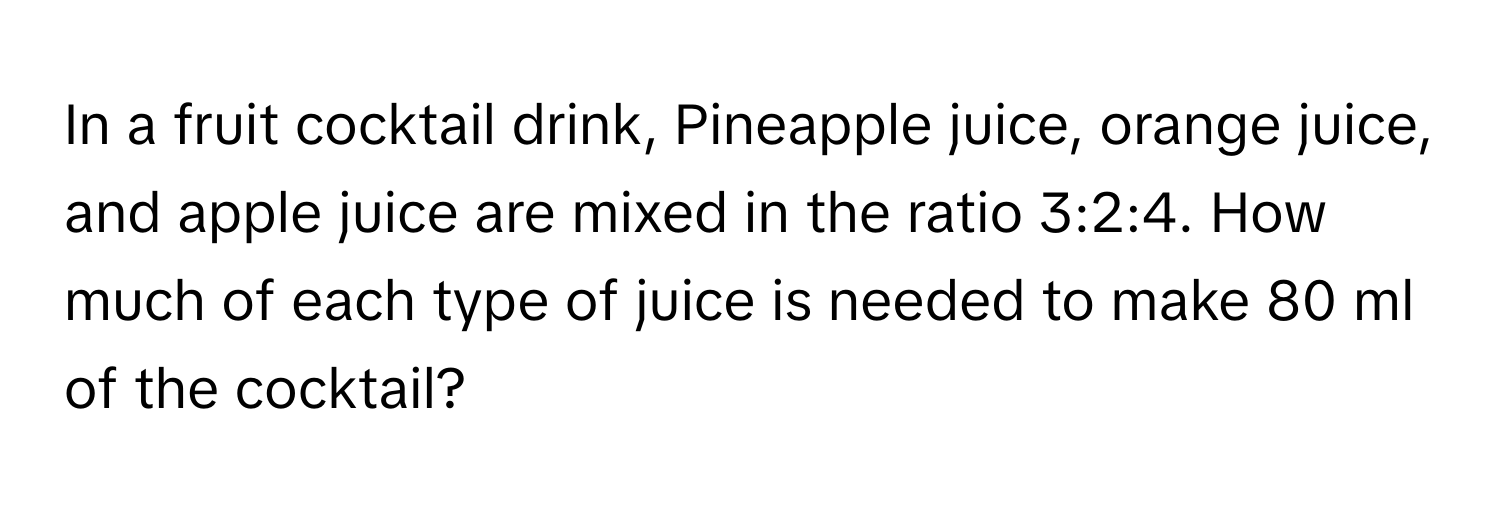 In a fruit cocktail drink, Pineapple juice, orange juice, and apple juice are mixed in the ratio 3:2:4. How much of each type of juice is needed to make 80 ml of the cocktail?