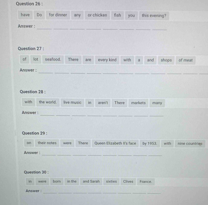 have Do for dinner any or chicken fish you this evening? 
_ 
__ 
__ 
__ 
_ 
Answer : 
Question 27 : 
of lot seafood. There are every kind with a and shops of meat 
_ 
_ 
__ 
__ 
_ 
__ 
__ 
Answer : 
Question 28 : 
with the world. live music in aren't There markets many 
_ 
__ 
__ 
_ 
__ 
Answer : 
Question 29 : 
on their notes were There Queen Elizabeth II's face by 1953. with nine countries 
__ 
__ 
__ 
__ 
Answer : 
Question 30 : 
in were born in the and Sarah sixties Clives France. 
_ 
__ 
__ 
__ 
Answer :