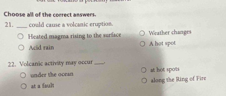 Choose all of the correct answers.
21. _could cause a volcanic eruption.
Heated magma rising to the surface Weather changes
Acid rain A hot spot
22. Volcanic activity may occur_ .
under the ocean at hot spots
at a fault along the Ring of Fire