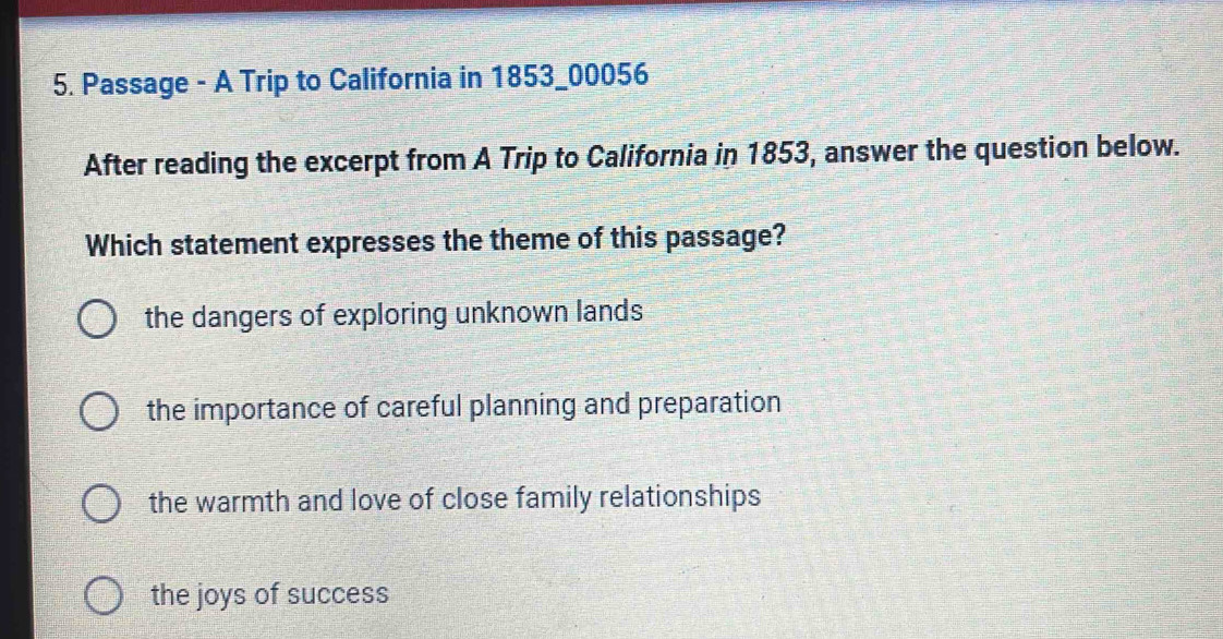 Passage - A Trip to California in 1853_00056
After reading the excerpt from A Trip to California in 1853, answer the question below.
Which statement expresses the theme of this passage?
the dangers of exploring unknown lands
the importance of careful planning and preparation
the warmth and love of close family relationships
the joys of success