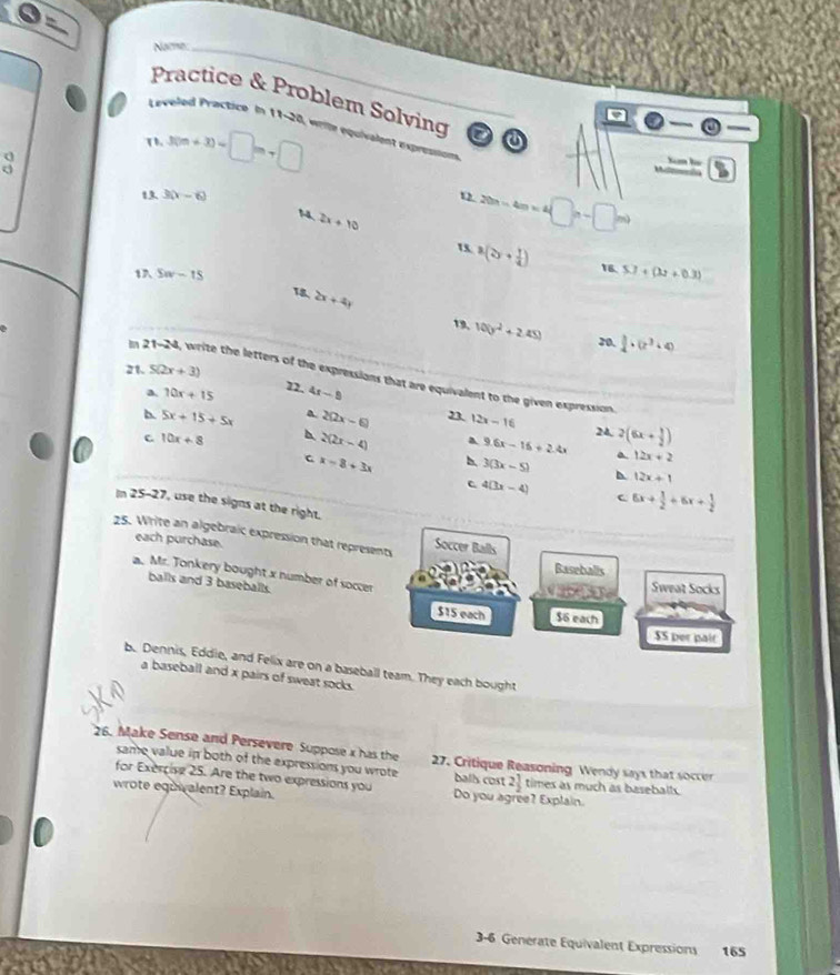 Nome
Practice & Problem Solving
_
Leveled Practice In 11-20, wrile equivalent expressn
(1,3(m+3)=□ m+□
Xm họ
13. 3(x-6) 12 20n-4m=4□ n-□ m)
2x+10
u a(2y+ 1/4 ) 16. 5.7+(3.2+0.3)
1 5w-15
2x+4y
19, 100y^2+2.45) 20.  1/4 · (2^3+4)
m 21-24 write the letters of the expressions that are equivalent to the given expression
21. 5(2x+3) 22. 4x-9
a 10x+15
b. 5x+15+5x 2(2x-6) 12x-16 24. 2(6x+ 1/2 )
C 10x+8
2(2x-4) a 9.6x-16+2.4x
C x-8+3x 3(3x-5) a 12x+2
12x+1
4(3x-4) 6x+ 1/2 +6x+ 1/2 
c
In 25-27, use the signs at the right.
25. Write an algebraic expression that represents Soccer Balls
each purchase.
Baseballs
a. Mr. Tonkery bought x number of soccer
sqrt(3x-5) Sweat Socks
balls and 3 baseballs. $15 each $6 each
$S per pair
b. Dennis, Eddie, and Felix are on a baseball team. They each bought
a baseball and x pairs of sweat socks.
26. Make Sense and Persevere Suppose x has the 27. Critique Reasoning Wendy says that soccer
same value in both of the expressions you wrote balls cost 2 1/2 
for Exercise 25. Are the two expressions you times as much as baseballs.
wrote equwalent? Explain. Do you agree? Explain
3-6 Generate Equivalent Expressions 165