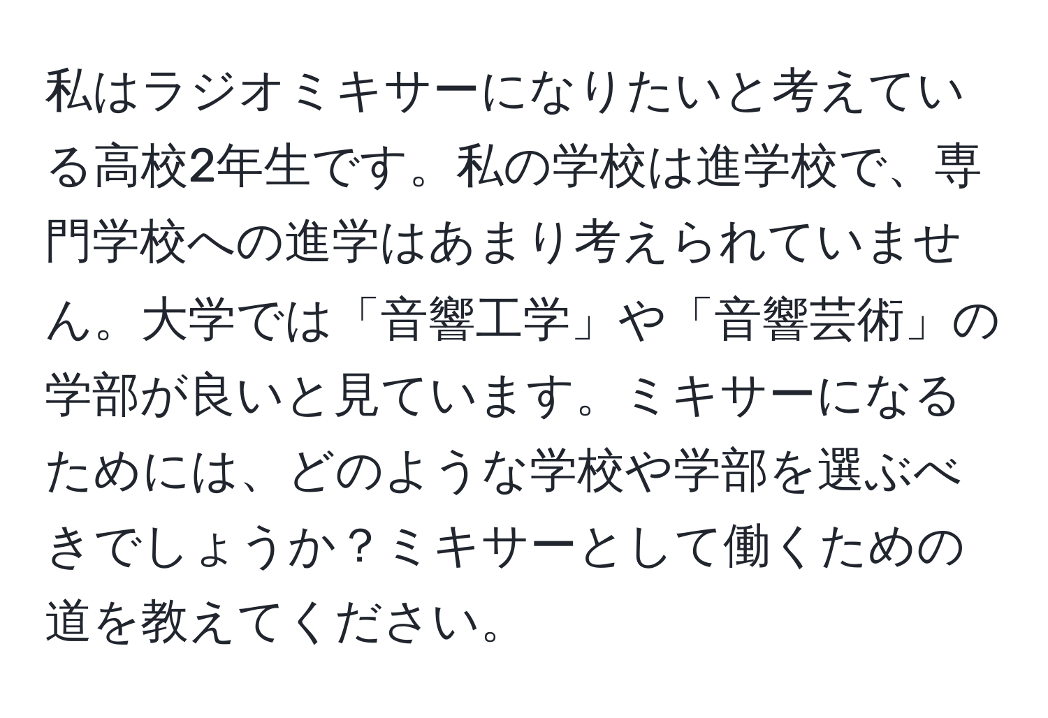 私はラジオミキサーになりたいと考えている高校2年生です。私の学校は進学校で、専門学校への進学はあまり考えられていません。大学では「音響工学」や「音響芸術」の学部が良いと見ています。ミキサーになるためには、どのような学校や学部を選ぶべきでしょうか？ミキサーとして働くための道を教えてください。