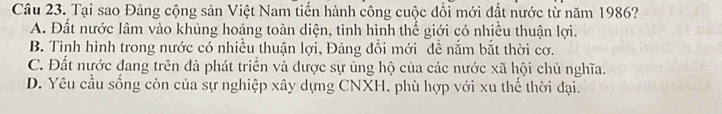 Tại sao Đảng cộng sản Việt Nam tiến hành công cuộc đổi mới đất nước từ năm 1986?
A. Đất nước lâm vào khủng hoảng toàn diện, tình hình thế giới có nhiều thuận lợi.
B. Tình hình trong nước có nhiều thuận lợi, Đảng đổi mới để nắm bắt thời cơ.
C. Đất nước đang trên đà phát triển và được sự ủng hộ của các nước xã hội chủ nghĩa.
D. Yêu cầu sống còn của sự nghiệp xây dựng CNXH, phù hợp với xu thế thời đại.