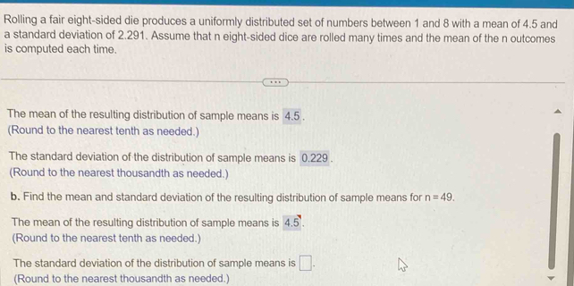 Rolling a fair eight-sided die produces a uniformly distributed set of numbers between 1 and 8 with a mean of 4.5 and 
a standard deviation of 2.291. Assume that n eight-sided dice are rolled many times and the mean of the n outcomes 
is computed each time. 
The mean of the resulting distribution of sample means is 4.5. 
(Round to the nearest tenth as needed.) 
The standard deviation of the distribution of sample means is 0.229. 
(Round to the nearest thousandth as needed.) 
b. Find the mean and standard deviation of the resulting distribution of sample means for n=49. 
The mean of the resulting distribution of sample means is 4.5. 
(Round to the nearest tenth as needed.) 
The standard deviation of the distribution of sample means is □ . 
(Round to the nearest thousandth as needed.)