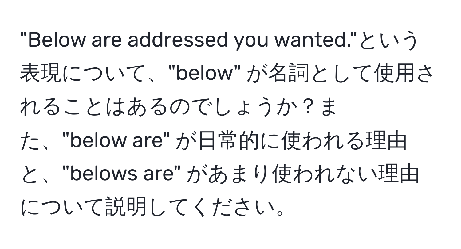 "Below are addressed you wanted."という表現について、"below" が名詞として使用されることはあるのでしょうか？また、"below are" が日常的に使われる理由と、"belows are" があまり使われない理由について説明してください。