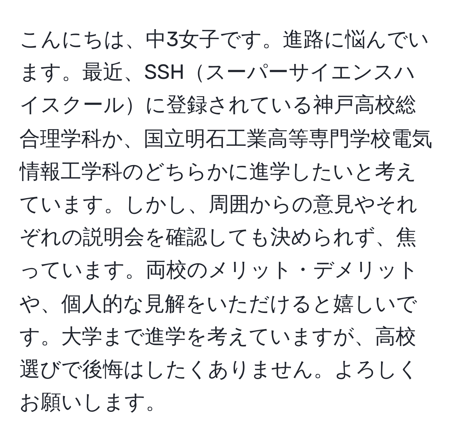 こんにちは、中3女子です。進路に悩んでいます。最近、SSHスーパーサイエンスハイスクールに登録されている神戸高校総合理学科か、国立明石工業高等専門学校電気情報工学科のどちらかに進学したいと考えています。しかし、周囲からの意見やそれぞれの説明会を確認しても決められず、焦っています。両校のメリット・デメリットや、個人的な見解をいただけると嬉しいです。大学まで進学を考えていますが、高校選びで後悔はしたくありません。よろしくお願いします。