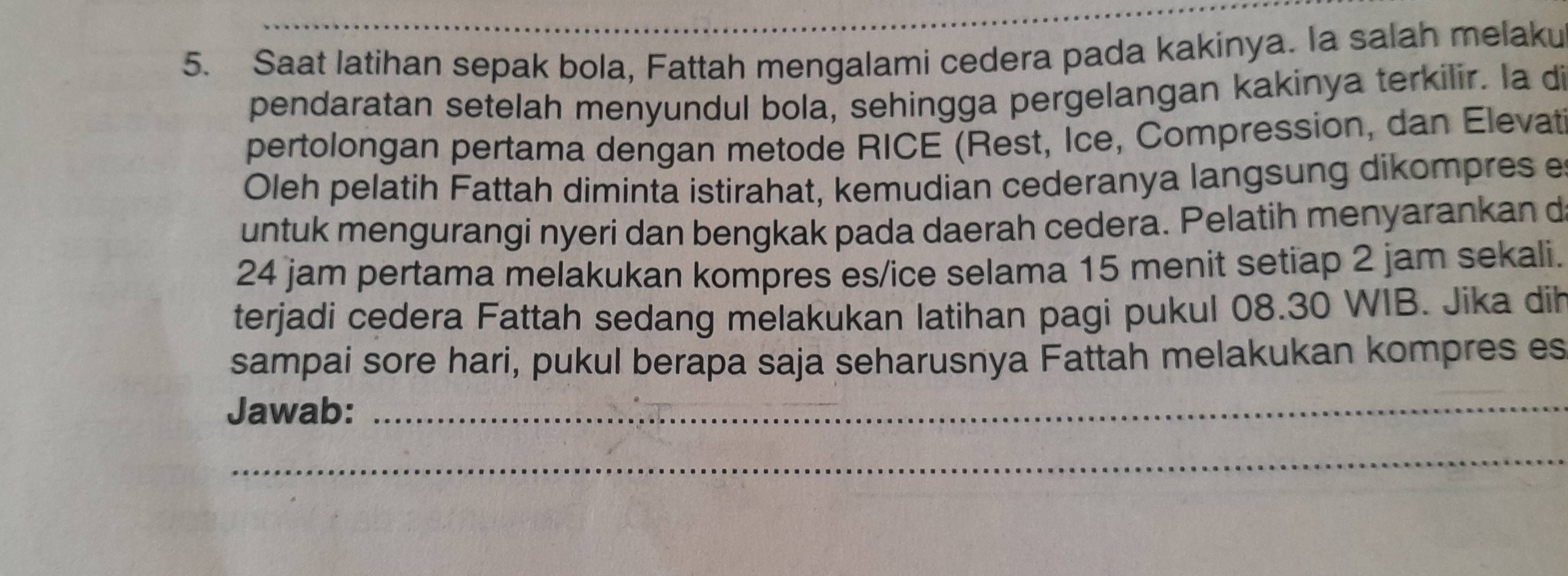 Saat latihan sepak bola, Fattah mengalami cedera pada kakinya. la salah melaku 
pendaratan setelah menyundul bola, sehingga pergelangan kakinya terkilir. la di 
pertolongan pertama dengan metode RICE (Rest, Ice, Compression, dan Elevat 
Oleh pelatih Fattah diminta istirahat, kemudian cederanya langsung dikompres e 
untuk mengurangi nyeri dan bengkak pada daerah cedera. Pelatih menyarankan d
24 jam pertama melakukan kompres es/ice selama 15 menit setiap 2 jam sekali. 
terjadi cedera Fattah sedang melakukan latihan pagi pukul 08.30 WIB. Jika dih 
sampai sore hari, pukul berapa saja seharusnya Fattah melakukan kompres es 
Jawab:_ 
_