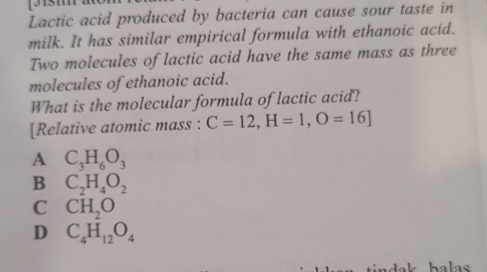 Lactic acid produced by bacteria can cause sour taste in
milk. It has similar empirical formula with ethanoic acid.
Two molecules of lactic acid have the same mass as three
molecules of ethanoic acid.
What is the molecular formula of lactic acid?
[Relative atomic mass : C=12, H=1,O=16]
A C_3H_6O_3
B C_2H_4O_2
C CH_2O
D C_4H_12O_4
balas