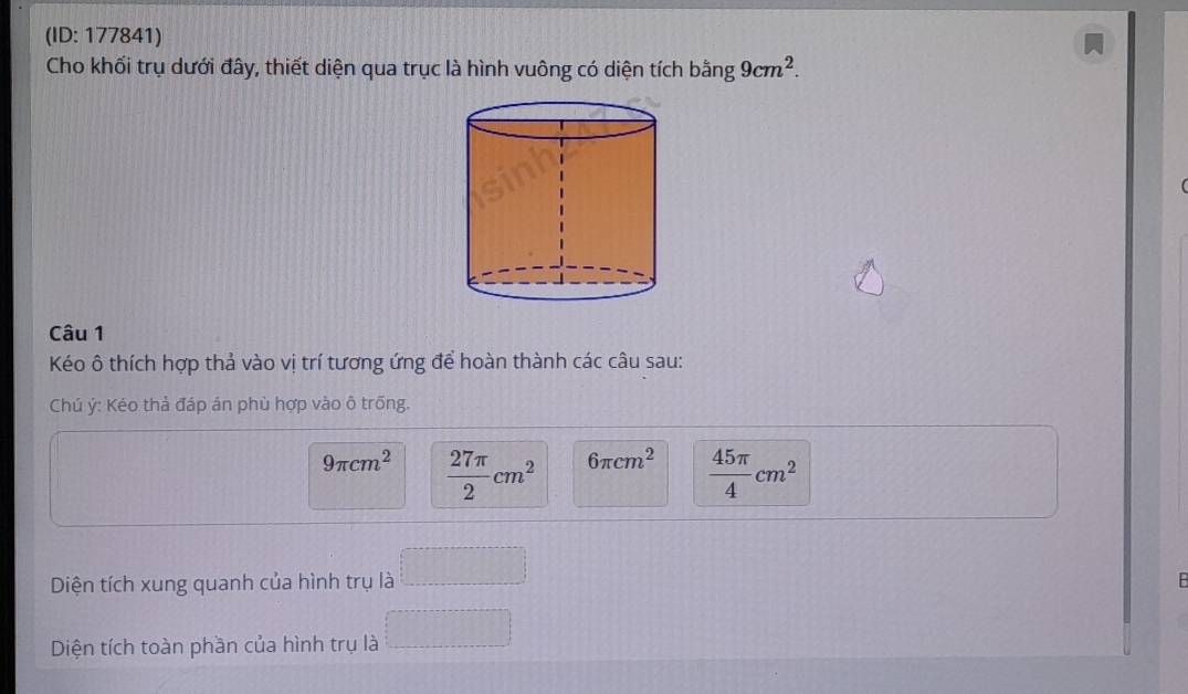 (ID: 177841) 
Cho khối trụ dưới đây, thiết diện qua trục là hình vuông có diện tích bằng 9cm^2. 
Câu 1 
Kéo ô thích hợp thả vào vị trí tương ứng để hoàn thành các câu sau: 
Chú ý: Kéo thả đáp án phù hợp vào ô trống.
9π cm^2  27π /2 cm^2 6π cm^2  45π /4 cm^2
Diện tích xung quanh của hình trụ là B 
Diện tích toàn phần của hình trụ là