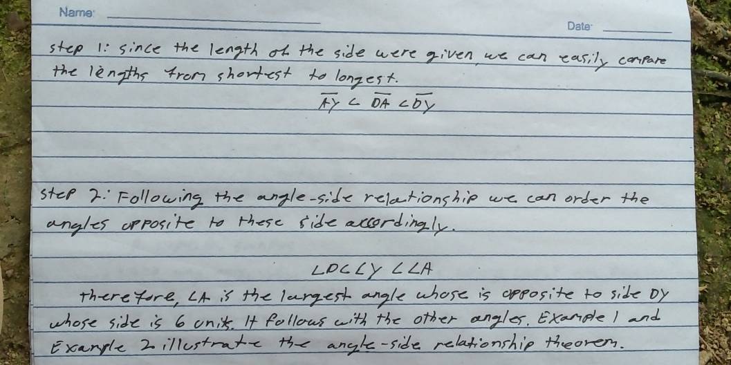 since the length of the side were given, we can easily compare 
the lengths from shortest to longest.
overline AY
step 2: Following the angle-side relationship we can order the 
angles opposite to these side accordingly.
∠ DC∠ Y∠ ∠ A
therefore, CA is the largest angle whose is apposite to side Dy
whose side is 6 unit. It follows with the other angles. Exanple 1 and 
Example 2illustratc the angle-side relationship theorem.