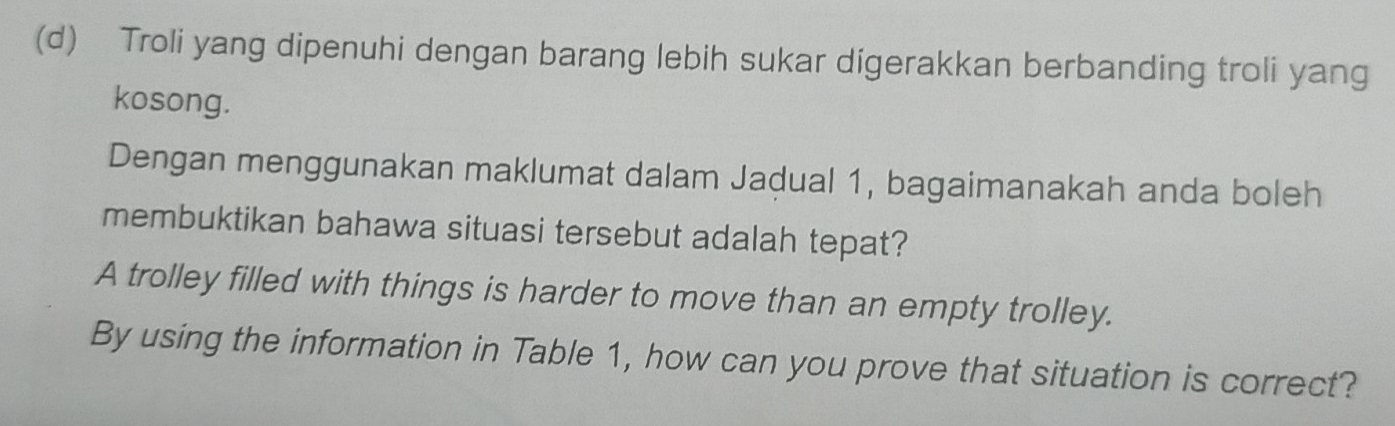 Troli yang dipenuhi dengan barang lebih sukar digerakkan berbanding troli yang 
kosong. 
Dengan menggunakan maklumat dalam Jadual 1, bagaimanakah anda boleh 
membuktikan bahawa situasi tersebut adalah tepat? 
A trolley filled with things is harder to move than an empty trolley. 
By using the information in Table 1, how can you prove that situation is correct?