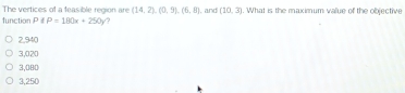 The vertices of a feasible region are (14,2), (0,5), (6,8)
function P P=180x+250y , and (10,3). What is the maximum value of the objective
2,940
3,020
3,080
3,250