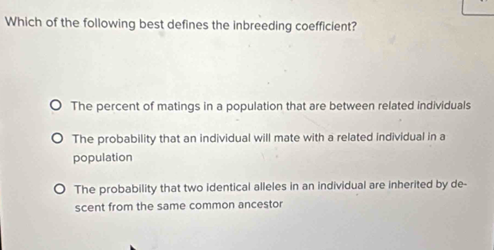 Which of the following best defines the inbreeding coefficient?
The percent of matings in a population that are between related individuals
The probability that an individual will mate with a related individual in a
population
The probability that two identical alleles in an individual are inherited by de-
scent from the same common ancestor