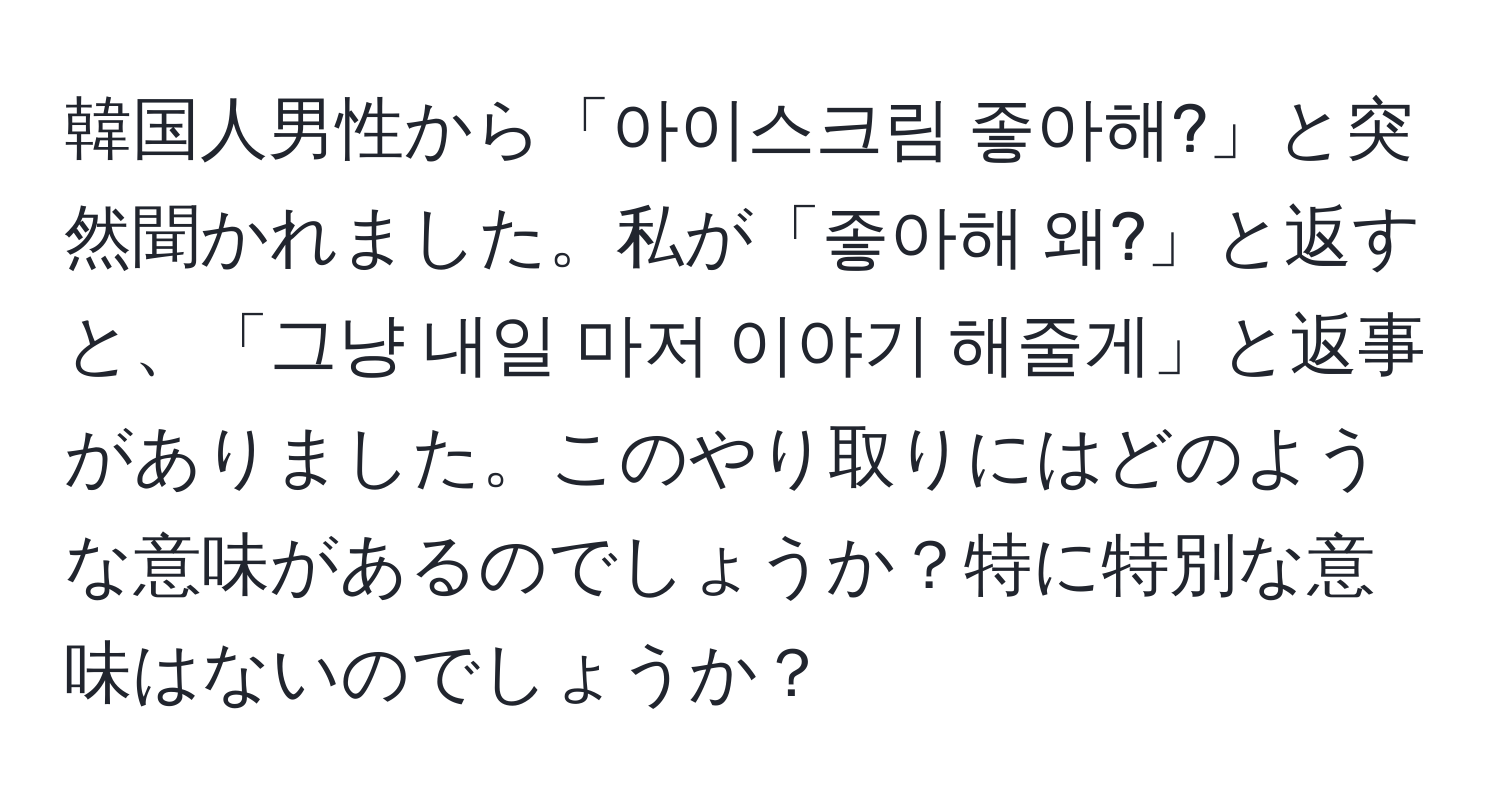 韓国人男性から「아이스크림 좋아해?」と突然聞かれました。私が「좋아해 왜?」と返すと、「그냥 내일 마저 이야기 해줄게」と返事がありました。このやり取りにはどのような意味があるのでしょうか？特に特別な意味はないのでしょうか？