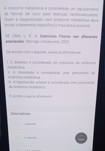 A síndrome metabólica é considerada um agrupamento
de fatores de risco para doenças cardiovasculares.
Quem é diagnosticado com síndrome metabólica deve
iniciar o tratamento específico o mais breve possível.
DE LIMA, L. R. A. Exercícios Físicos nas diferentes
populações. Maringá: Unicesumar, 2020.
De acordo com o exposto, avalie as afirmativas:
1, O diabetes é considerado um precursor da síndrome
metabólica.
II. A obesidade é considerada uma precursora da
síndrome metabólica.
III. A hipertensão arterial é considerada uma precursora
da síndrome metabólica.
É correto o que se afirma em:
Alternativas
I, apenas.
^
II, apenas. Topo