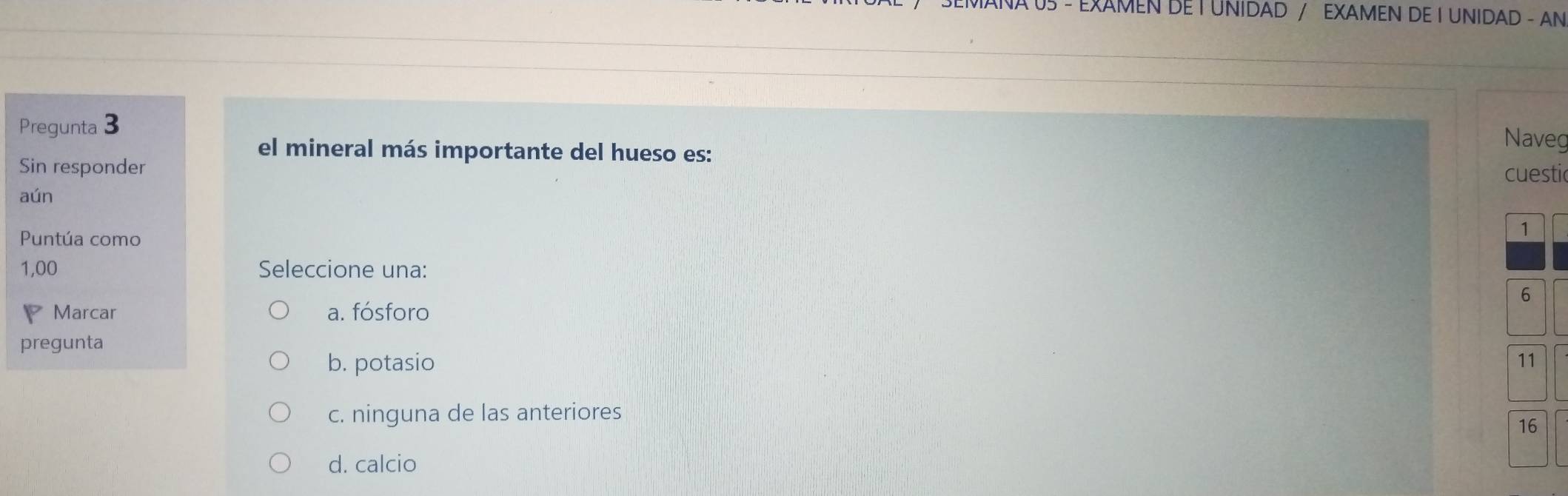 AÑA 05 - EXAMEN DE T UNIDAD / EXAMEN DE I UNIDAD - AN
Pregunta 3
el mineral más importante del hueso es:
Naveg
Sin responder
cuestic
aún
Puntúa como
1
1,00 Seleccione una:
6
Marcar a. fósforo
pregunta
b. potasio 11
c. ninguna de las anteriores
16
d. calcio