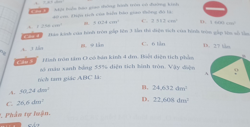 .A. 7,85dm^2
cm Một biển báo giao thông hình tròn có đường kinh
40 em. Diện tích của biển báo giao thông đó là:
A. 1256cm^2 B. 5024cm^2 C. 2512cm^2 D. 1600cm^2
Cần Bán kính của hình tròn gấp lên 3 lần thì diện tích của hình tròn gấp lên số lần
B. 9 lần C. 6 lần
ng A. 3 lần
D. 27 lần
Câu 5 Hình tròn tâm O có bán kính 4 dm. Biết diện tích phần
tô màu xanh bằng 55% diện tích hình tròn. Vậy diện
tích tam giác ABC là:
A. 50, 24dm^2
B. 24, 632dm^2
C. 26, 6dm^2
D. 22, 608dm^2
J. Phần tự luận.