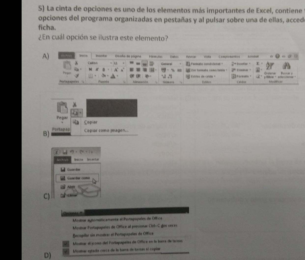 La cinta de opciones es uno de los elementos más importantes de Excel, contiene
opciones del programa organizadas en pestañas y al pulsar sobre una de ellas, acced
ficha.
¿En cuál opción se ilustra este elemento?
Pegar
Copiar
B) Portapap Copiar como Imagen...
i · ·
Archivo Inicio Insertr
Guardar
Guardar como
Abw
C) Cerrar

Mostrar aytomáticamente el Portapapeles de Office
Mostrar Portapapeles de Office al presionar Ctrl+ C gos veces
Recopilar sin mostrar el Portapapeles de Office
Mostrar el jcono del Portapapeles de Office en la barra de tareas
D) Mostrar estado cerca de la barra de tareas al copíar